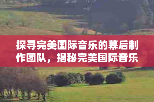 探寻完美国际音乐的幕后制作团队，揭秘完美国际音乐背后的制作团队