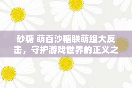 砂糖 萌百沙糖联萌组大反击,守护游戏世界的正义之战,萌百沙糖联萌组大反击,守护游戏世界的正义之战 砂糖 萌百沙糖联萌组大反击,守护游戏世界的正义之战,萌百沙糖联萌组大反击,守护游戏世界的正义之战