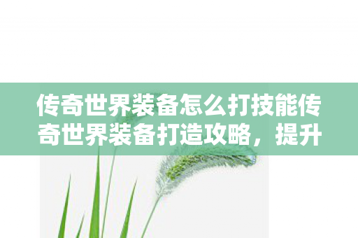 传奇世界装备怎么打技能传奇世界装备打造攻略，提升战斗力的关键步骤，传奇世界装备打造攻略，提升战斗力的关键步骤