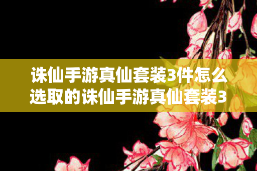 诛仙手游真仙套装3件怎么选取的诛仙手游真仙套装3件怎么选取，诛仙手游，真仙套装3件选取攻略