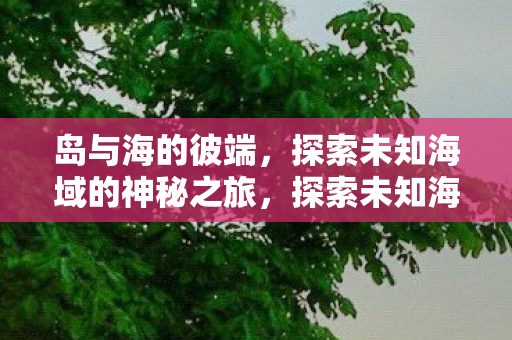 岛与海的彼端,探索未知海域的神秘之旅,探索未知海域的神秘之旅,岛与海的彼端 岛与海的彼端,探索未知海域的神秘之旅,探索未知海域的神秘之旅,岛与海的彼端