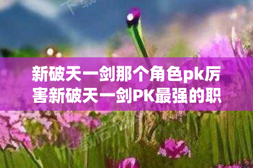 新破天一剑那个角色pk厉害新破天一剑PK最强的职业，揭秘剑侠的无敌实力，揭秘新破天一剑PK最强职业，剑侠的无敌实力