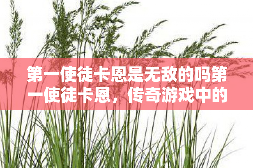 第一使徒卡恩是无敌的吗第一使徒卡恩,传奇游戏中的不朽神话,第一使徒卡恩,传奇游戏中的不朽神话 第一使徒卡恩是无敌的吗第一使徒卡恩,传奇游戏中的不朽神话,第一使徒卡恩,传奇游戏中的不朽神话