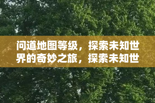 问道地图等级,探索未知世界的奇妙之旅,探索未知世界的奇妙之旅,问道地图等级 问道地图等级,探索未知世界的奇妙之旅,探索未知世界的奇妙之旅,问道地图等级