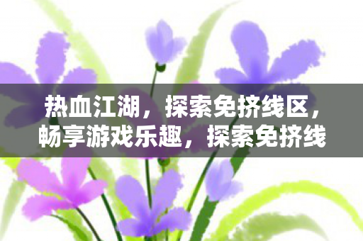 热血江湖，探索免挤线区，畅享游戏乐趣，探索免挤线区，畅享热血江湖游戏乐趣