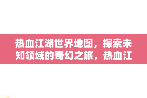 热血江湖世界地图，探索未知领域的奇幻之旅，热血江湖世界地图，探索未知领域的奇幻之旅