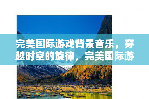 完美国际游戏背景音乐，穿越时空的旋律，完美国际游戏背景音乐，穿越时空的旋律