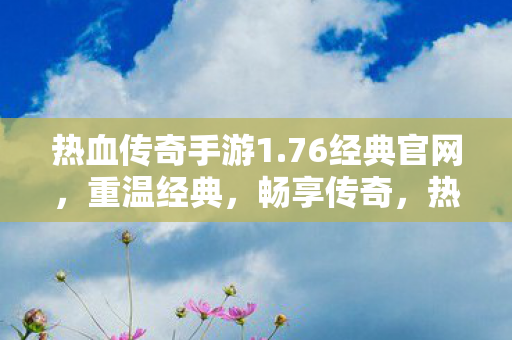 热血传奇手游1.76经典官网，重温经典，畅享传奇，热血传奇手游1.76经典官网，重温经典，畅享传奇之旅
