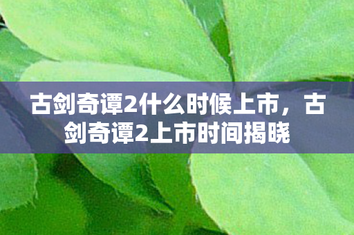 古剑奇谭2什么时候上市,古剑奇谭2上市时间揭晓 古剑奇谭2什么时候上市,古剑奇谭2上市时间揭晓