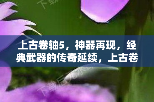 上古卷轴5，神器再现，经典武器的传奇延续，上古卷轴5神器再现，经典武器传奇延续