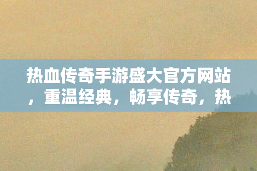 热血传奇手游盛大官方网站,重温经典,畅享传奇,热血传奇手游盛大官方网站,重温经典,畅享传奇之旅 热血传奇手游盛大官方网站,重温经典,畅享传奇,热血传奇手游盛大官方网站,重温经典,畅享传奇之旅