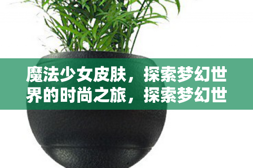 魔法少女皮肤，探索梦幻世界的时尚之旅，探索梦幻世界的时尚之旅，魔法少女皮肤
