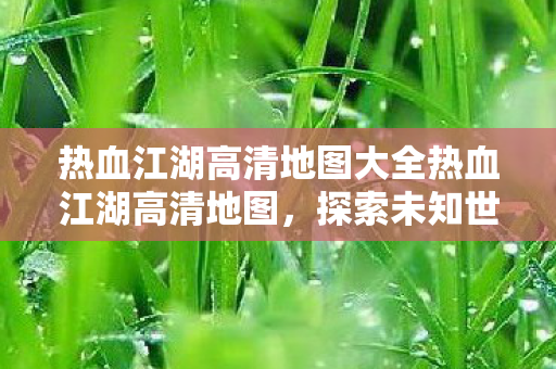 热血江湖高清地图大全热血江湖高清地图，探索未知世界的奇幻之旅，热血江湖高清地图，探索未知世界的奇幻之旅