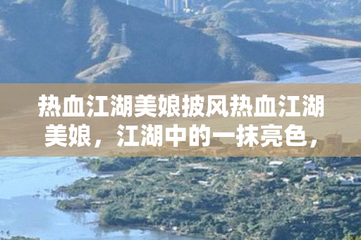 热血江湖美娘披风热血江湖美娘,江湖中的一抹亮色,热血江湖美娘,江湖中的一抹亮色 热血江湖美娘披风热血江湖美娘,江湖中的一抹亮色,热血江湖美娘,江湖中的一抹亮色