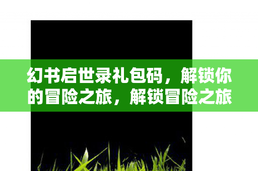 幻书启世录礼包码，解锁你的冒险之旅，解锁冒险之旅，幻书启世录礼包码大放送