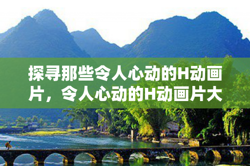 探寻那些令人心动的H动画片，令人心动的H动画片大盘点