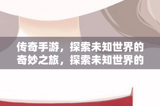 传奇手游，探索未知世界的奇妙之旅，探索未知世界的奇妙之旅，传奇手游