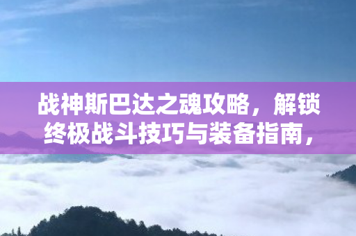 战神斯巴达之魂攻略，解锁终极战斗技巧与装备指南，战神斯巴达之魂终极战斗技巧与装备解锁指南