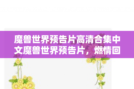 魔兽世界预告片高清合集中文魔兽世界预告片，燃情回归，探索未知领域，燃情回归！魔兽世界预告片高清合集，探索未知领域
