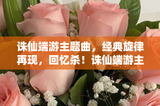 诛仙端游主题曲，经典旋律再现，回忆杀！诛仙端游主题曲再现，回忆杀来袭