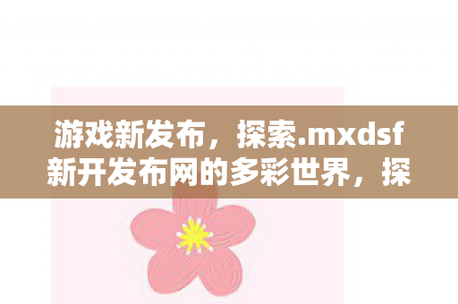 游戏新发布，探索.mxdsf新开发布网的多彩世界，探索.mxdsf新开发布网，多彩世界等你来挑战