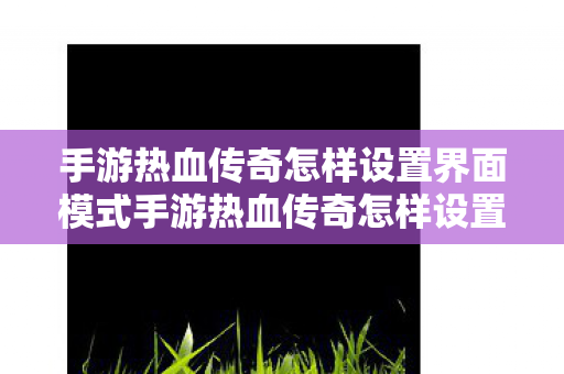 手游热血传奇怎样设置界面模式手游热血传奇怎样设置界面,手游热血传奇,详细步骤教你如何设置游戏界面模式 手游热血传奇怎样设置界面模式手游热血传奇怎样设置界面,手游热血传奇,详细步骤教你如何设置游戏界面模式