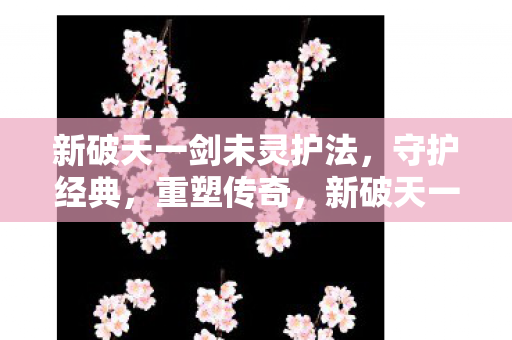 新破天一剑未灵护法，守护经典，重塑传奇，新破天一剑未灵护法，重塑经典传奇，守护不灭之魂
