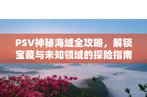 PSV神秘海域全攻略，解锁宝藏与未知领域的探险指南，PSV神秘海域全攻略，解锁宝藏与未知领域的探险指南