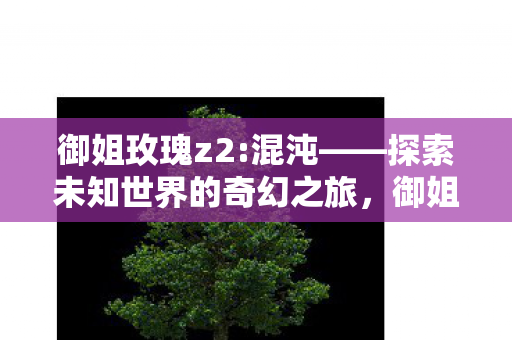 御姐玫瑰z2:混沌——探索未知世界的奇幻之旅,御姐玫瑰Z2:混沌—探索未知世界的奇幻冒险之旅 御姐玫瑰z2:混沌——探索未知世界的奇幻之旅,御姐玫瑰Z2:混沌—探索未知世界的奇幻冒险之旅