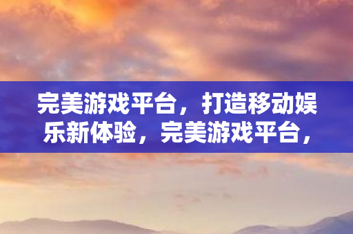 完美游戏平台，打造移动娱乐新体验，完美游戏平台，重塑移动娱乐新体验