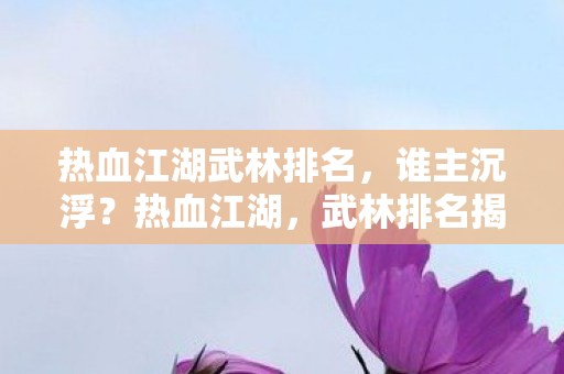 热血江湖武林排名，谁主沉浮？热血江湖，武林排名揭晓，谁将主宰江湖？