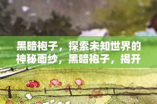 黑暗袍子，探索未知世界的神秘面纱，黑暗袍子，揭开未知世界的神秘面纱