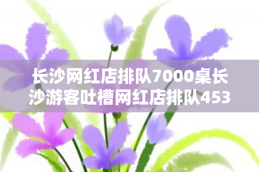 长沙网红店排队7000桌长沙游客吐槽网红店排队4538桌,繁华背后的长队烦恼,长沙网红店排队长,繁华背后的烦恼 长沙网红店排队7000桌长沙游客吐槽网红店排队4538桌,繁华背后的长队烦恼,长沙网红店排队长,繁华背后的烦恼