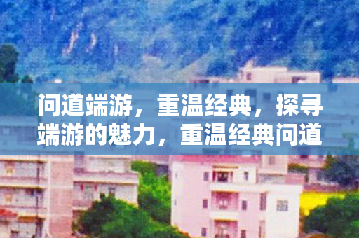 问道端游，重温经典，探寻端游的魅力，重温经典问道端游，探寻端游的魅力