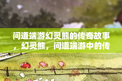 问道端游幻灵熊的传奇故事，幻灵熊，问道端游中的传奇故事