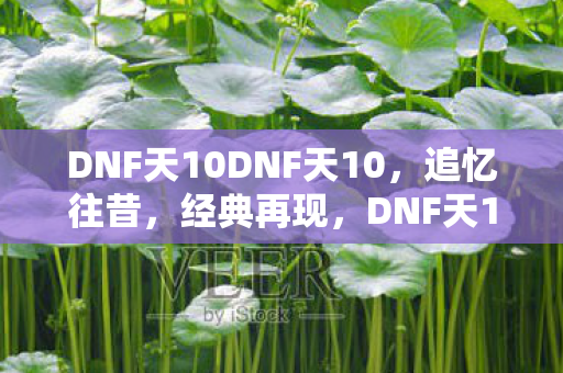 DNF天10DNF天10,追忆往昔,经典再现,DNF天10经典再现,追忆往昔情怀 DNF天10DNF天10,追忆往昔,经典再现,DNF天10经典再现,追忆往昔情怀
