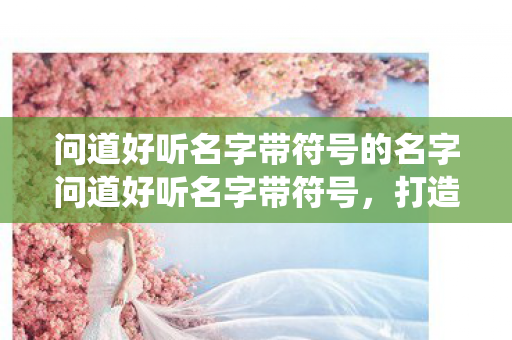 问道好听名字带符号的名字问道好听名字带符号，打造独一无二的仙侠之旅，带符号的仙侠名字，打造独一无二的问道之旅