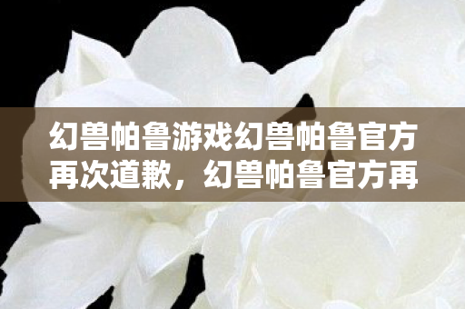 幻兽帕鲁游戏幻兽帕鲁官方再次道歉,幻兽帕鲁官方再次致歉 幻兽帕鲁游戏幻兽帕鲁官方再次道歉,幻兽帕鲁官方再次致歉