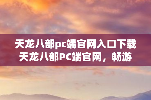 天龙八部pc端官网入口下载天龙八部PC端官网，畅游江湖，尽享经典，天龙八部PC端官网，畅游江湖，尽享经典