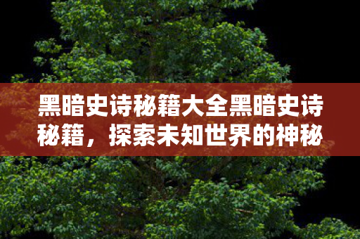 黑暗史诗秘籍大全黑暗史诗秘籍,探索未知世界的神秘力量,黑暗史诗秘籍,解锁探索未知世界的神秘力量 黑暗史诗秘籍大全黑暗史诗秘籍,探索未知世界的神秘力量,黑暗史诗秘籍,解锁探索未知世界的神秘力量