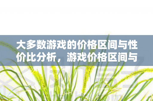 大多数游戏的价格区间与性价比分析,游戏价格区间与性价比分析,如何找到最划算的游戏? 大多数游戏的价格区间与性价比分析,游戏价格区间与性价比分析,如何找到最划算的游戏?