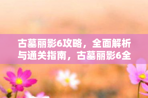 古墓丽影6攻略，全面解析与通关指南，古墓丽影6全面攻略，解析与通关指南