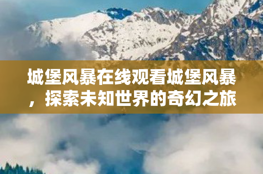 城堡风暴在线观看城堡风暴，探索未知世界的奇幻之旅，城堡风暴，探索未知世界的奇幻之旅