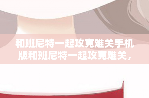 和班尼特一起攻克难关手机版和班尼特一起攻克难关，和班尼特一起攻克难关，手机版的挑战与攻略