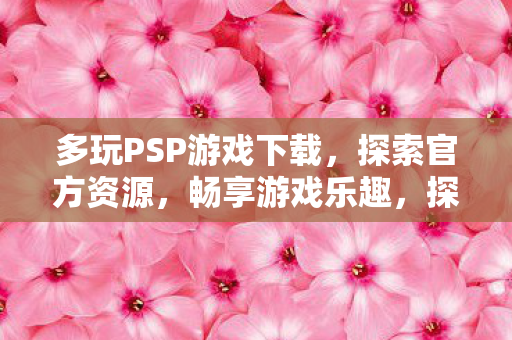 多玩PSP游戏下载，探索官方资源，畅享游戏乐趣，探索官方资源，畅享游戏乐趣，多玩PSP游戏下载