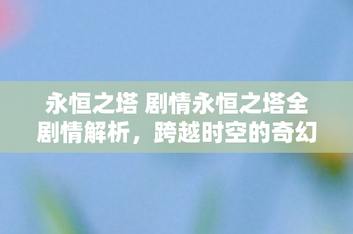 永恒之塔 剧情永恒之塔全剧情解析，跨越时空的奇幻之旅，永恒之塔全剧情解析，一场跨越时空的奇幻之旅