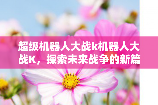 超级机器人大战k机器人大战K，探索未来战争的新篇章，超级机器人大战K，探索未来战争新篇章