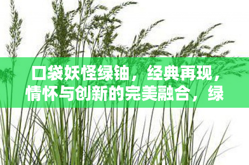 口袋妖怪绿铀,经典再现,情怀与创新的完美融合,绿铀版口袋妖怪再现经典,情怀与创新完美融合 口袋妖怪绿铀,经典再现,情怀与创新的完美融合,绿铀版口袋妖怪再现经典,情怀与创新完美融合