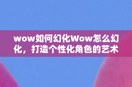 wow如何幻化Wow怎么幻化,打造个性化角色的艺术,wow如何幻化,打造个性化角色的艺术 wow如何幻化Wow怎么幻化,打造个性化角色的艺术,wow如何幻化,打造个性化角色的艺术
