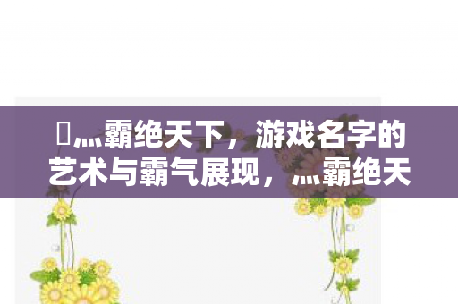 乄灬霸绝天下，游戏名字的艺术与霸气展现，灬霸绝天下，游戏名字的艺术与霸气展现